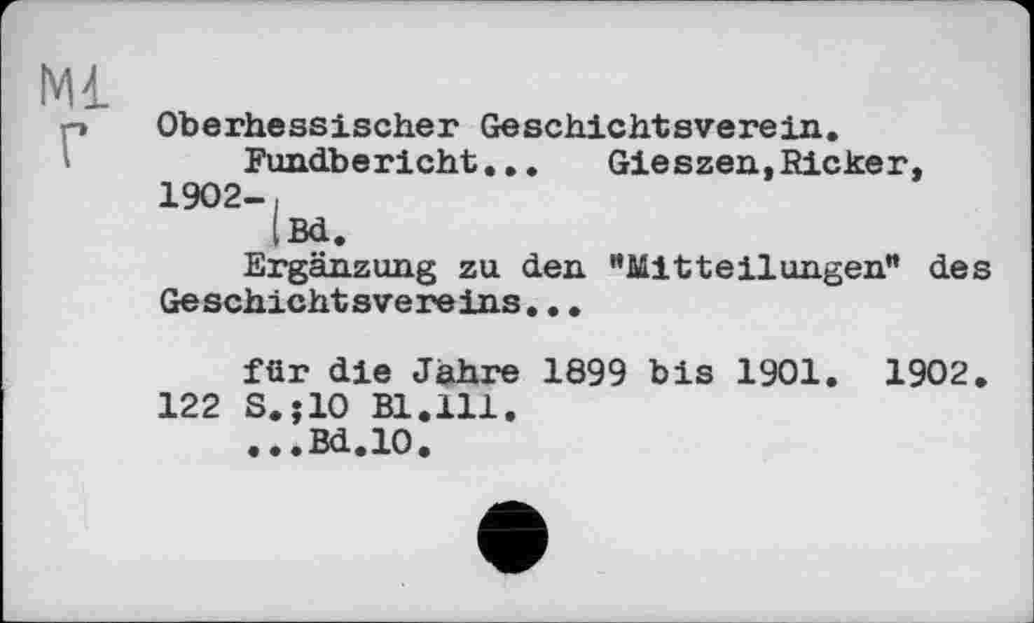 ﻿Ml
Oberhessischer Geschichtsverein.
Fundbericht...	Gieszen, Ricker,
1902-і
|Bd.
Ergänzung zu den "Mitteilungen" des Geschichtsvereins...
für die Jähre 1899 bis 1901. 1902.
122 S.;10 Bl.111.
...Bd.10.